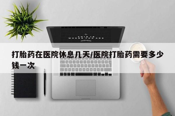 网上打胎药私人店,打胎药专卖打胎药在医院休息几天/医院打胎药需要多少钱一次