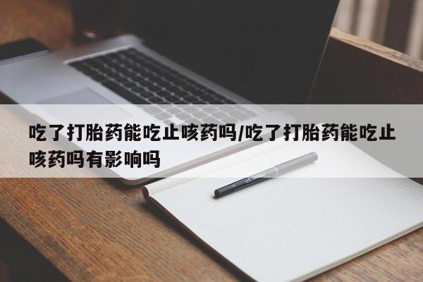 网上打胎药私人店,打胎药专卖吃了打胎药能吃止咳药吗/吃了打胎药能吃止咳药吗有影响吗