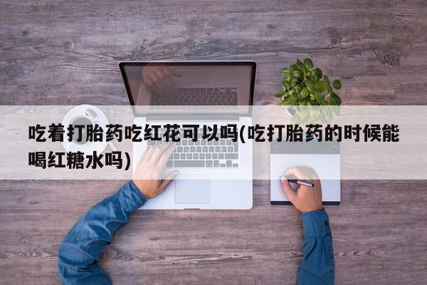 网上打胎药私人店,打胎药专卖吃着打胎药吃红花可以吗(吃打胎药的时候能喝红糖水吗)