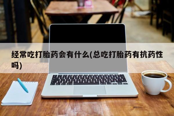 网上打胎药私人店,打胎药专卖经常吃打胎药会有什么(总吃打胎药有抗药性吗)