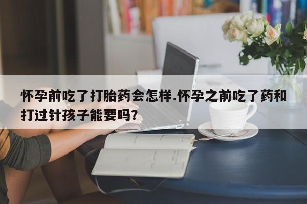 网上打胎药私人店,打胎药专卖怀孕前吃了打胎药会怎样.怀孕之前吃了药和打过针孩子能要吗？