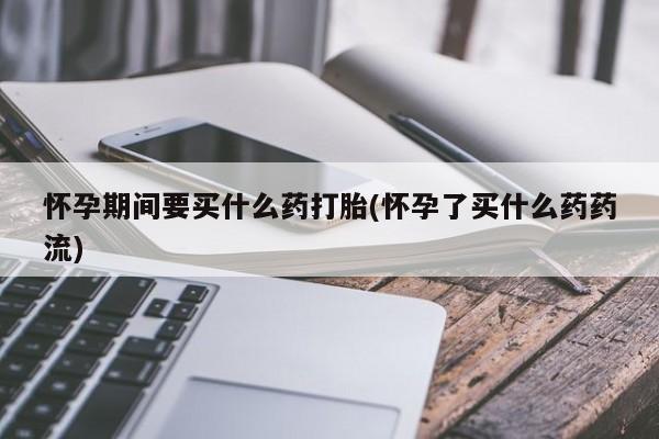 网上打胎药私人店,打胎药专卖怀孕期间要买什么药打胎(怀孕了买什么药药流)