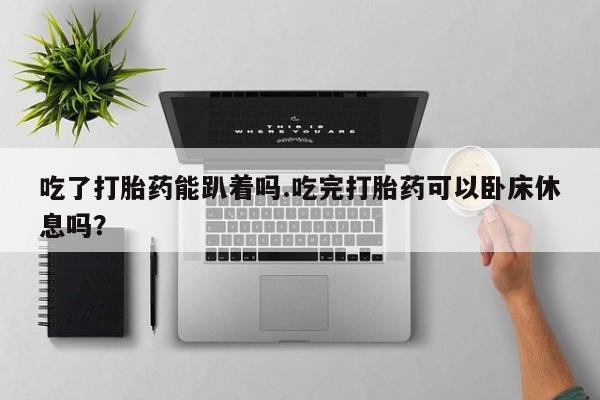 网上打胎药私人店,打胎药专卖吃了打胎药能趴着吗.吃完打胎药可以卧床休息吗？