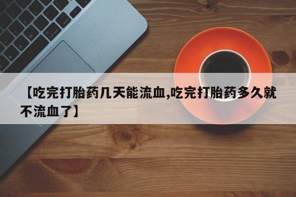 网上打胎药私人店,打胎药专卖【吃完打胎药几天能流血,吃完打胎药多久就不流血了】