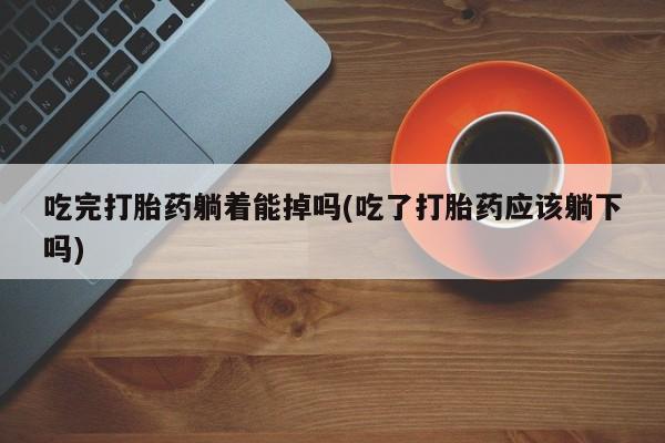网上打胎药私人店,打胎药专卖吃完打胎药躺着能掉吗(吃了打胎药应该躺下吗)