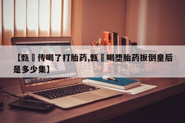 网上打胎药私人店,打胎药专卖【甄嬛传喝了打胎药,甄嬛喝堕胎药扳倒皇后是多少集】