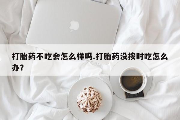 网上打胎药私人店,打胎药专卖打胎药不吃会怎么样吗.打胎药没按时吃怎么办？