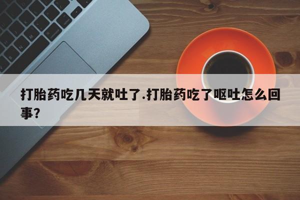 网上打胎药私人店,打胎药专卖打胎药吃几天就吐了.打胎药吃了呕吐怎么回事？