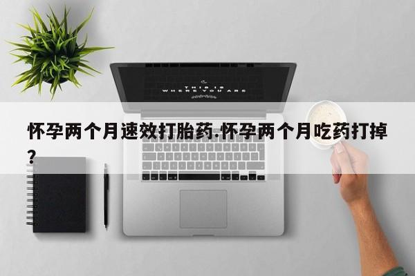 网上打胎药私人店,打胎药专卖怀孕两个月速效打胎药.怀孕两个月吃药打掉？