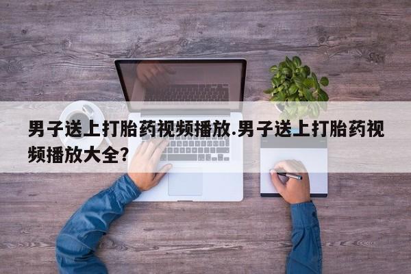 网上打胎药私人店,打胎药专卖男子送上打胎药视频播放.男子送上打胎药视频播放大全？