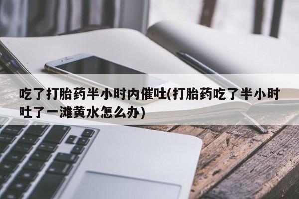 网上打胎药私人店,打胎药专卖吃了打胎药半小时内催吐(打胎药吃了半小时吐了一滩黄水怎么办)