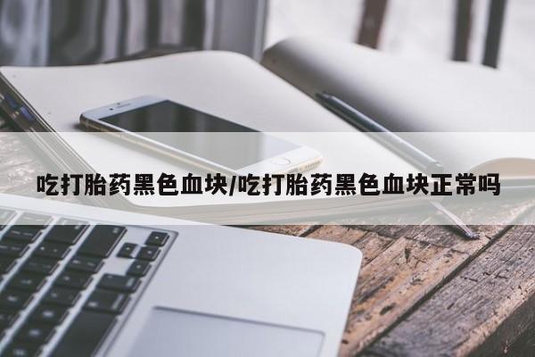 网上打胎药私人店,打胎药专卖吃打胎药黑色血块/吃打胎药黑色血块正常吗