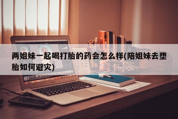 网上打胎药私人店,打胎药专卖两姐妹一起喝打胎的药会怎么样(陪姐妹去堕胎如何避灾)
