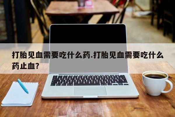网上打胎药私人店,打胎药专卖打胎见血需要吃什么药.打胎见血需要吃什么药止血？