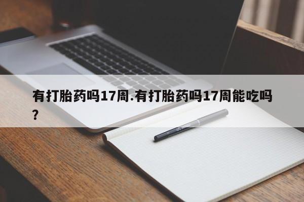 网上打胎药私人店,打胎药专卖有打胎药吗17周.有打胎药吗17周能吃吗？