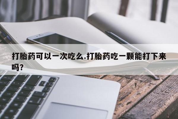 网上打胎药私人店,打胎药专卖打胎药可以一次吃么.打胎药吃一颗能打下来吗？