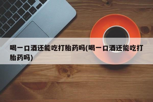 网上打胎药私人店,打胎药专卖喝一口酒还能吃打胎药吗(喝一口酒还能吃打胎药吗)
