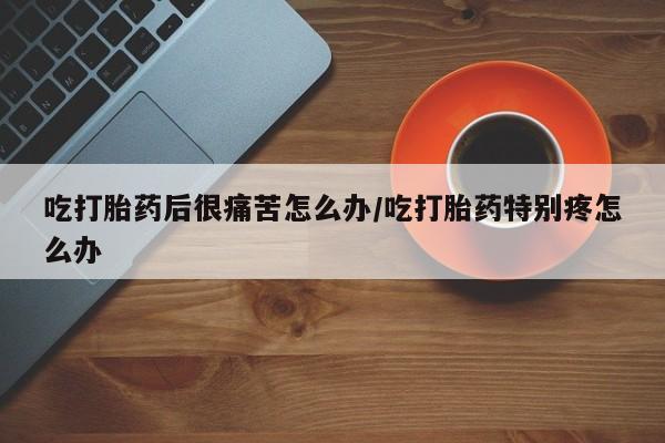 网上打胎药私人店,打胎药专卖吃打胎药后很痛苦怎么办/吃打胎药特别疼怎么办