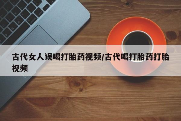网上打胎药私人店,打胎药专卖古代女人误喝打胎药视频/古代喝打胎药打胎视频