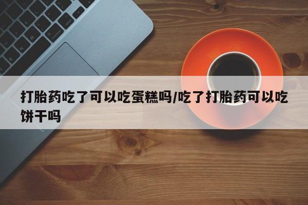 网上打胎药私人店,打胎药专卖打胎药吃了可以吃蛋糕吗/吃了打胎药可以吃饼干吗