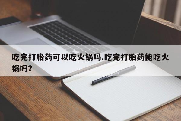 网上打胎药私人店,打胎药专卖吃完打胎药可以吃火锅吗.吃完打胎药能吃火锅吗？