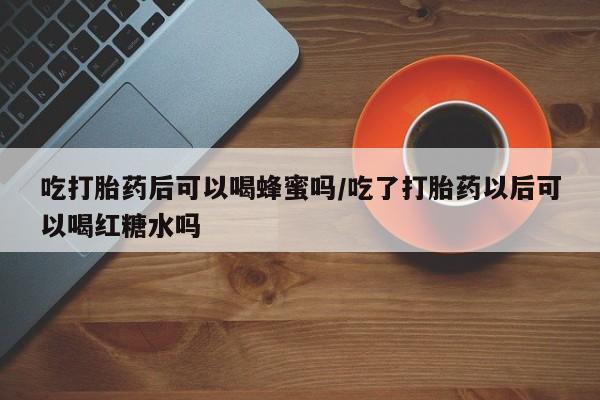 网上打胎药私人店,打胎药专卖吃打胎药后可以喝蜂蜜吗/吃了打胎药以后可以喝红糖水吗