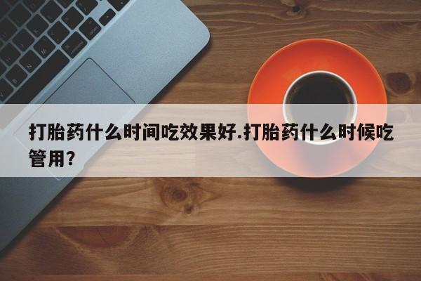 网上打胎药私人店,打胎药专卖打胎药什么时间吃效果好.打胎药什么时候吃管用？