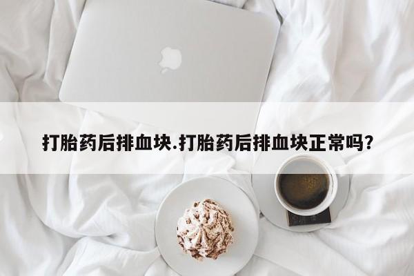 网上打胎药私人店,打胎药专卖打胎药后排血块.打胎药后排血块正常吗？