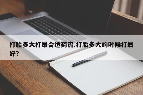 网上打胎药私人店,打胎药专卖打胎多大打最合适药流.打胎多大的时候打最好？
