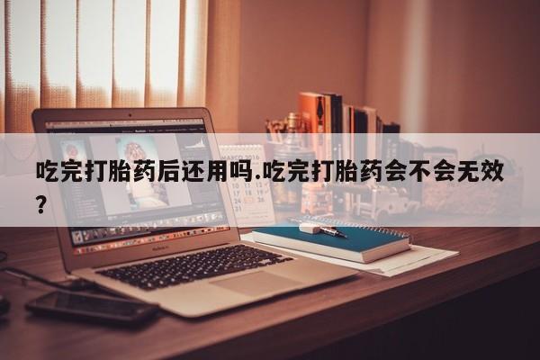 网上打胎药私人店,打胎药专卖吃完打胎药后还用吗.吃完打胎药会不会无效？