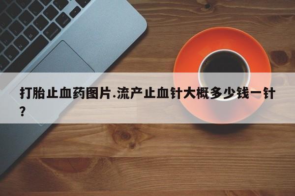 网上打胎药私人店,打胎药专卖打胎止血药图片.流产止血针大概多少钱一针？