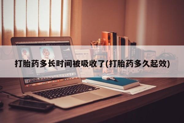 网上打胎药私人店,打胎药专卖打胎药多长时间被吸收了(打胎药多久起效)