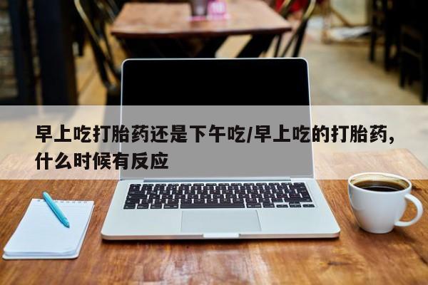 网上打胎药私人店,打胎药专卖早上吃打胎药还是下午吃/早上吃的打胎药,什么时候有反应