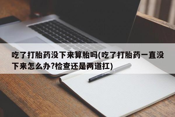 网上打胎药私人店,打胎药专卖吃了打胎药没下来算胎吗(吃了打胎药一直没下来怎么办?检查还是两道扛)