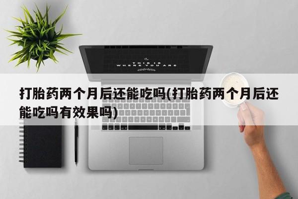 网上打胎药私人店,打胎药专卖打胎药两个月后还能吃吗(打胎药两个月后还能吃吗有效果吗)