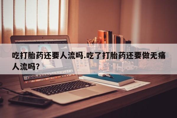 网上打胎药私人店,打胎药专卖吃打胎药还要人流吗.吃了打胎药还要做无痛人流吗？