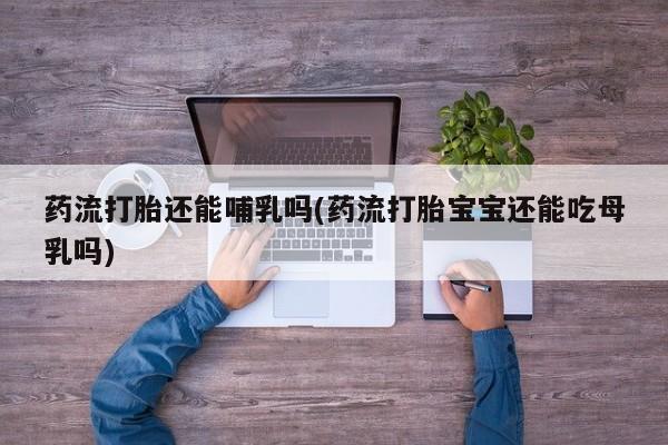 网上打胎药私人店,打胎药专卖药流打胎还能哺乳吗(药流打胎宝宝还能吃母乳吗)