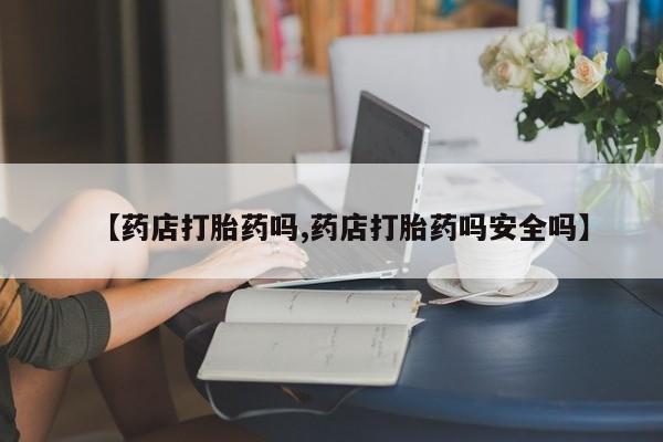 网上打胎药私人店,打胎药专卖【药店打胎药吗,药店打胎药吗安全吗】