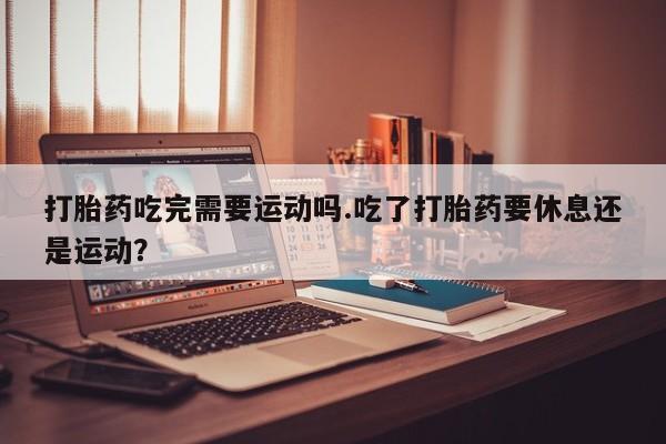 网上打胎药私人店,打胎药专卖打胎药吃完需要运动吗.吃了打胎药要休息还是运动？