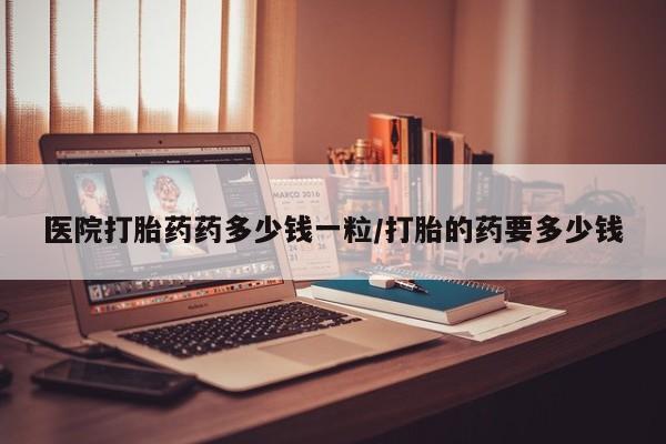 网上打胎药私人店,打胎药专卖医院打胎药药多少钱一粒/打胎的药要多少钱