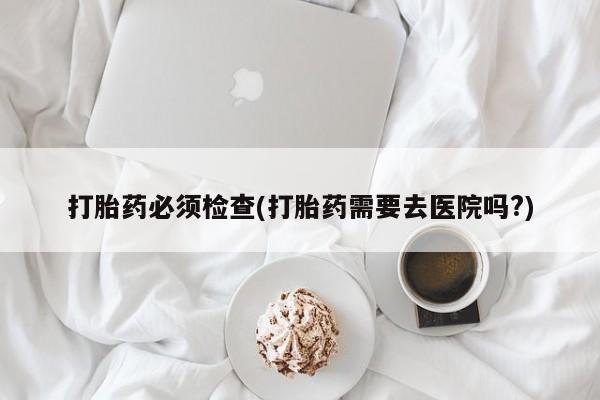 网上打胎药私人店,打胎药专卖打胎药必须检查(打胎药需要去医院吗?)