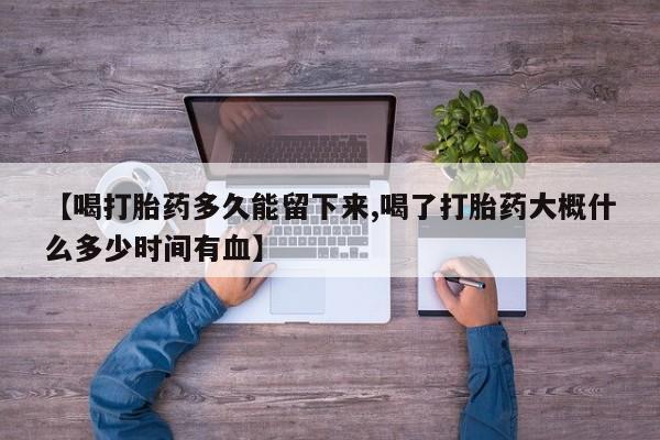 网上打胎药私人店,打胎药专卖【喝打胎药多久能留下来,喝了打胎药大概什么多少时间有血】