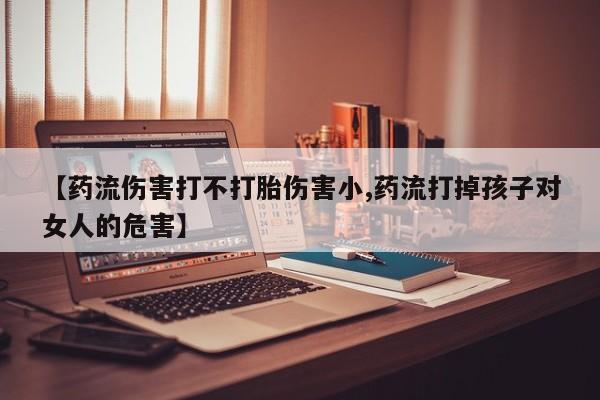 网上打胎药私人店,打胎药专卖【药流伤害打不打胎伤害小,药流打掉孩子对女人的危害】