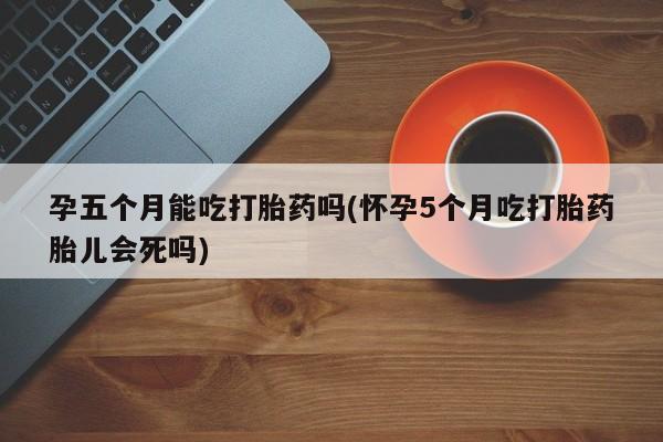 网上打胎药私人店,打胎药专卖孕五个月能吃打胎药吗(怀孕5个月吃打胎药胎儿会死吗)