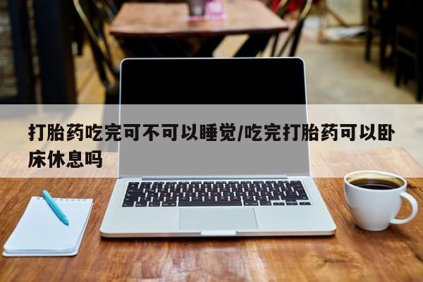 网上打胎药私人店,打胎药专卖打胎药吃完可不可以睡觉/吃完打胎药可以卧床休息吗