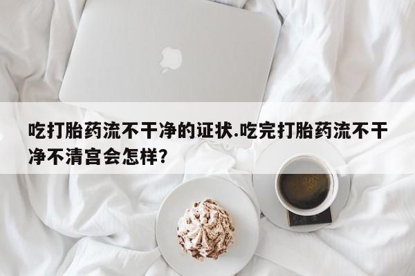 网上打胎药私人店,打胎药专卖吃打胎药流不干净的证状.吃完打胎药流不干净不清宫会怎样？