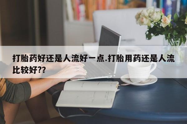 网上打胎药私人店,打胎药专卖打胎药好还是人流好一点.打胎用药还是人流比较好?？