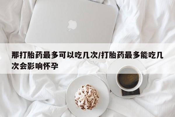 网上打胎药私人店,打胎药专卖那打胎药最多可以吃几次/打胎药最多能吃几次会影响怀孕