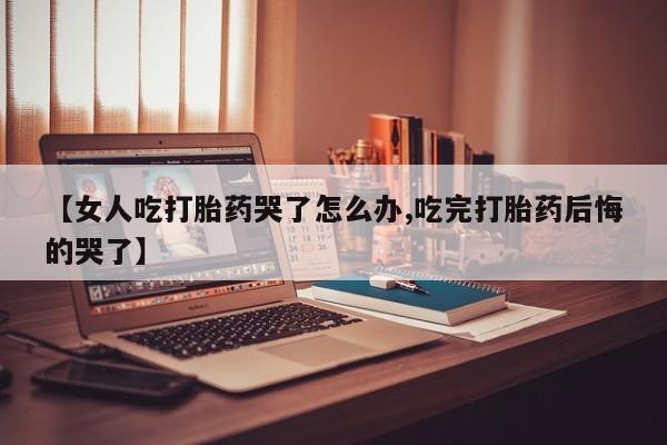 网上打胎药私人店,打胎药专卖【女人吃打胎药哭了怎么办,吃完打胎药后悔的哭了】