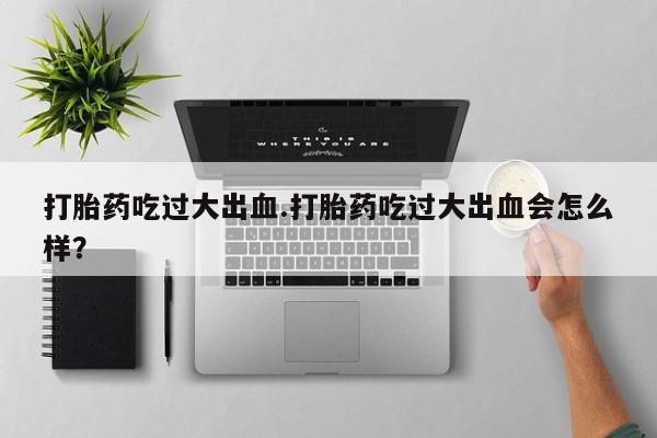 网上打胎药私人店,打胎药专卖打胎药吃过大出血.打胎药吃过大出血会怎么样？
